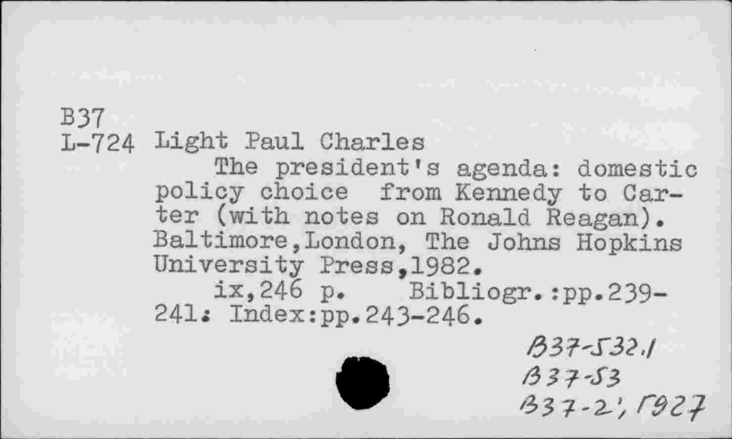 ﻿B37
L-724 Light Paul Charles
The president's agenda: domestic policy choice from Kennedy to Carter (with notes on Ronald Reagan). Baltimore,London, The Johns Hopkins University Press,1982.
ix,246 p. Bibliogr.:pp.239-241i Index:pp.243-246.
